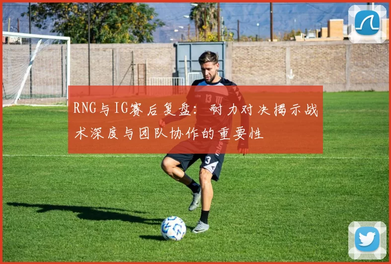 RNG与IG赛后复盘:耐力对决揭示战术深度与团队协作的重要性