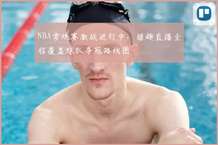 NBA常规赛激战进行中,猎趣直播全程覆盖球队争冠路线图