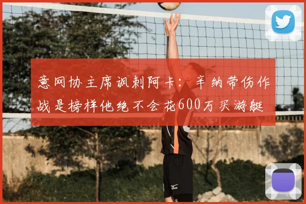 意网协主席讽刺阿卡:辛纳带伤作战是榜样他绝不会花600万买游艇