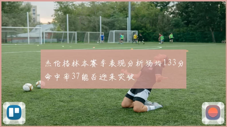 杰伦格林本赛季表现分析场均133分命中率37能否迎来突破
