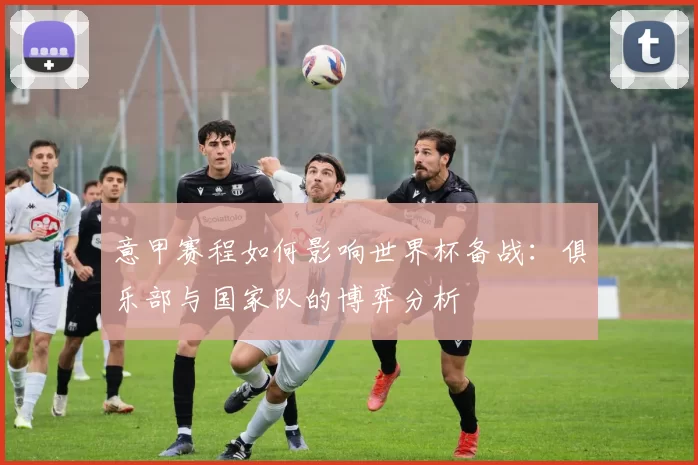 意甲赛程如何影响世界杯备战:俱乐部与国家队的博弈分析