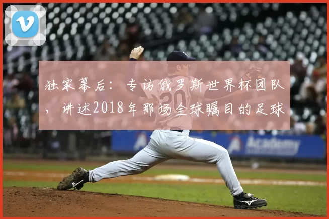 独家幕后:专访俄罗斯世界杯团队,讲述2018年那场全球瞩目的足球盛事