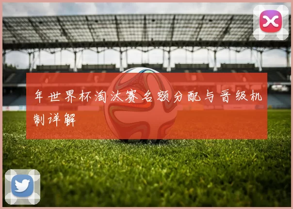 年世界杯淘汰赛名额分配与晋级机制详解