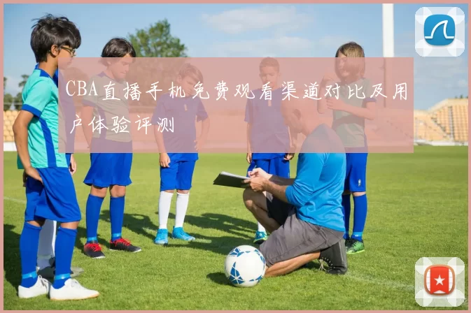 CBA直播手机免费观看渠道对比及用户体验评测