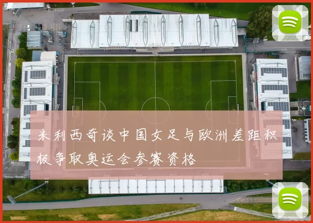 米利西奇谈中国女足与欧洲差距积极争取奥运会参赛资格