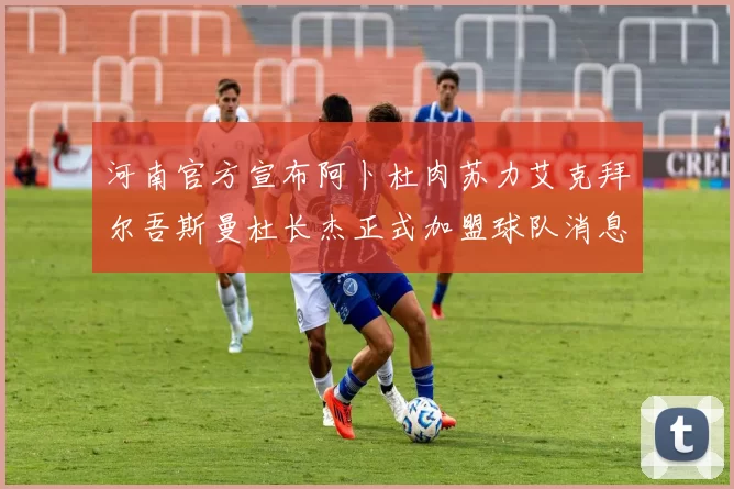 河南官方宣布阿卜杜肉苏力艾克拜尔吾斯曼杜长杰正式加盟球队消息