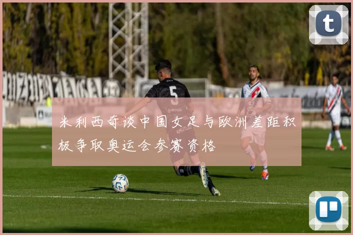 米利西奇谈中国女足与欧洲差距积极争取奥运会参赛资格