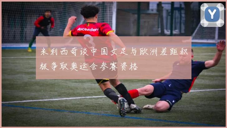 米利西奇谈中国女足与欧洲差距积极争取奥运会参赛资格
