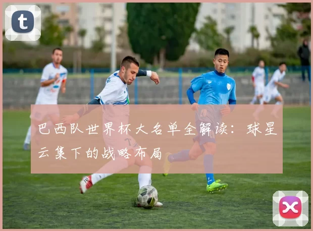 巴西队世界杯大名单全解读：球星云集下的战略布局