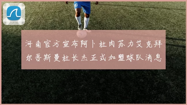 河南官方宣布阿卜杜肉苏力艾克拜尔吾斯曼杜长杰正式加盟球队消息