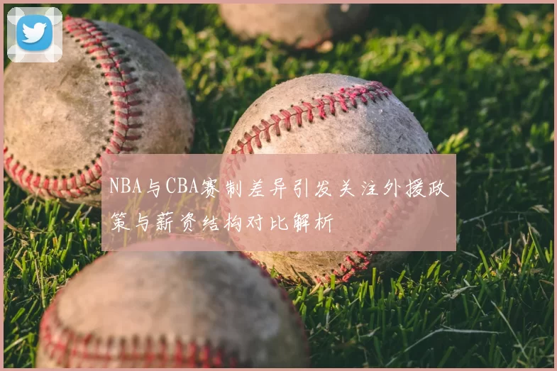 NBA与CBA赛制差异引发关注外援政策与薪资结构对比解析