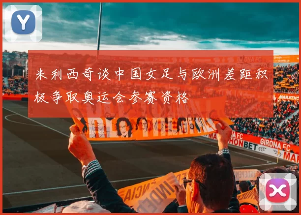 米利西奇谈中国女足与欧洲差距积极争取奥运会参赛资格