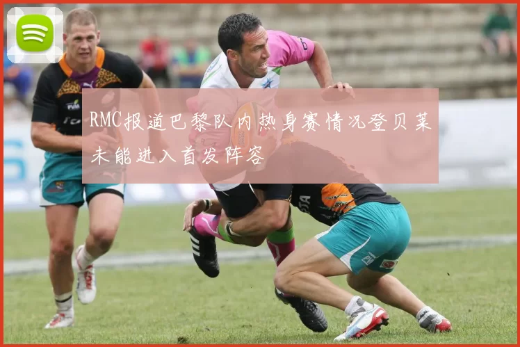 RMC报道巴黎队内热身赛情况登贝莱未能进入首发阵容