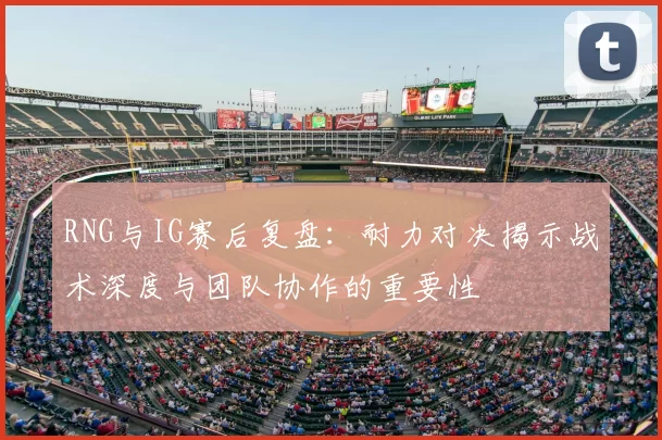 RNG与IG赛后复盘:耐力对决揭示战术深度与团队协作的重要性