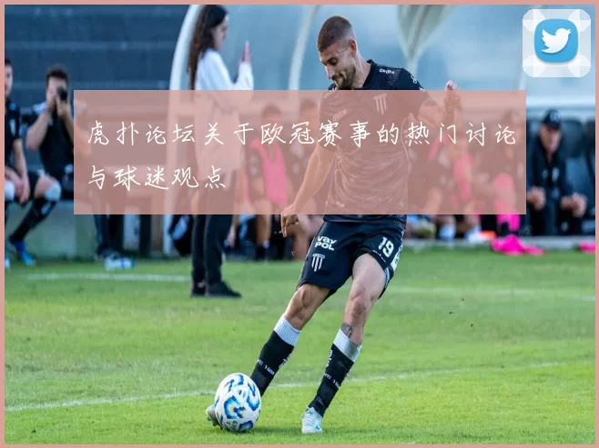 虎扑论坛关于欧冠赛事的热门讨论与球迷观点