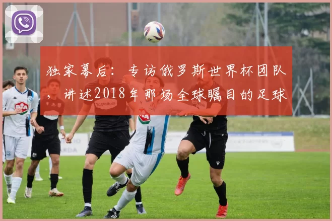 独家幕后:专访俄罗斯世界杯团队,讲述2018年那场全球瞩目的足球盛事