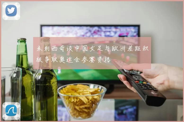 米利西奇谈中国女足与欧洲差距积极争取奥运会参赛资格