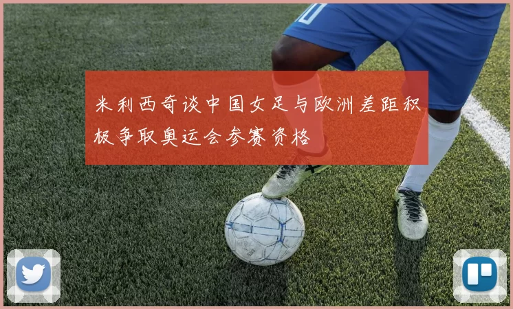 米利西奇谈中国女足与欧洲差距积极争取奥运会参赛资格