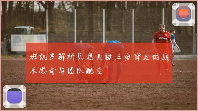 班凯罗解析贝恩关键三分背后的战术思考与团队配合