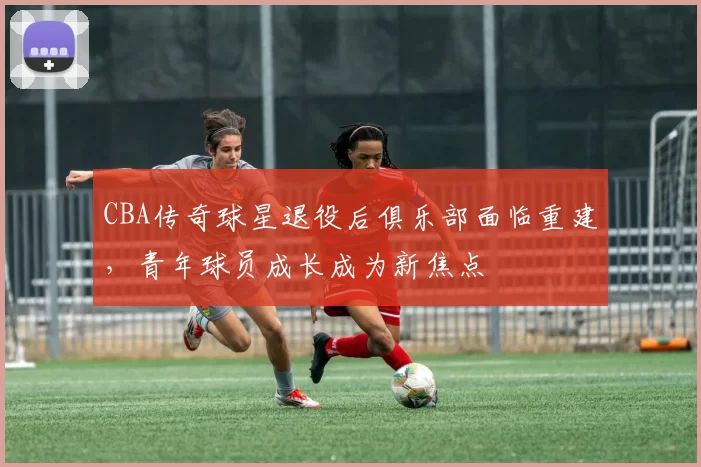 CBA传奇球星退役后俱乐部面临重建,青年球员成长成为新焦点