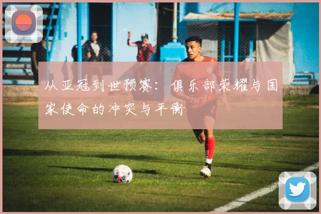 从亚冠到世预赛：俱乐部荣耀与国家使命的冲突与平衡