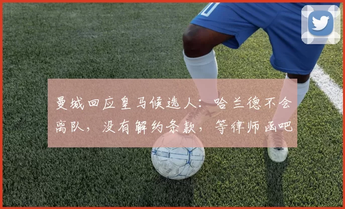 曼城回应皇马候选人：哈兰德不会离队，没有解约条款，等律师函吧