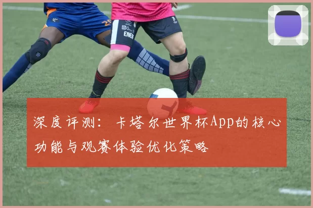 深度评测：卡塔尔世界杯App的核心功能与观赛体验优化策略