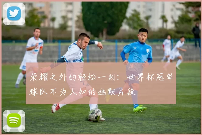荣耀之外的轻松一刻：世界杯冠军球队不为人知的幽默片段