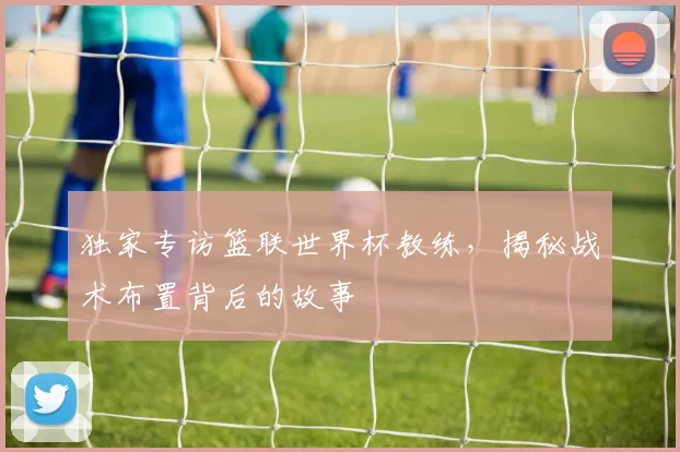 独家专访篮联世界杯教练，揭秘战术布置背后的故事