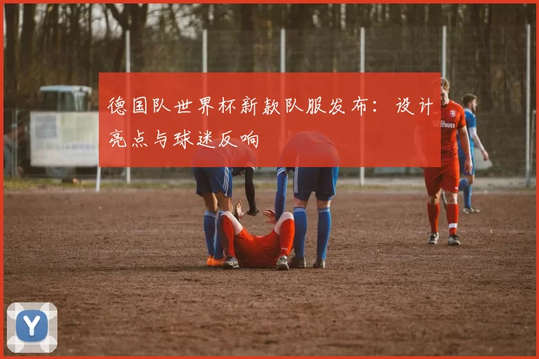 德国队世界杯新款队服发布:设计亮点与球迷反响