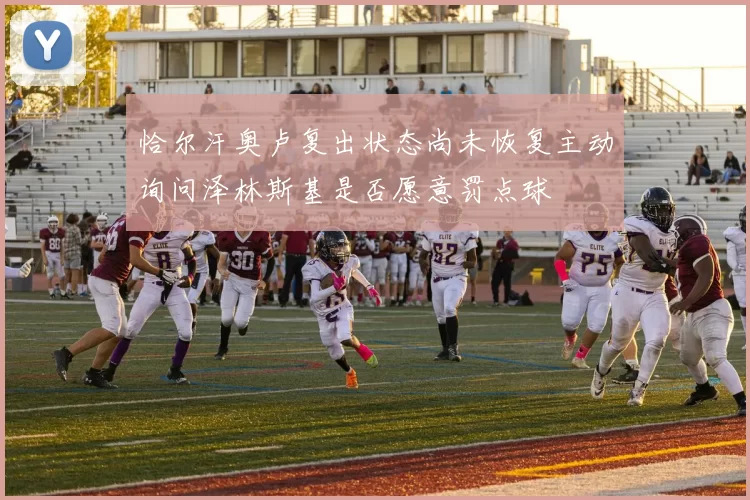恰尔汗奥卢复出状态尚未恢复主动询问泽林斯基是否愿意罚点球