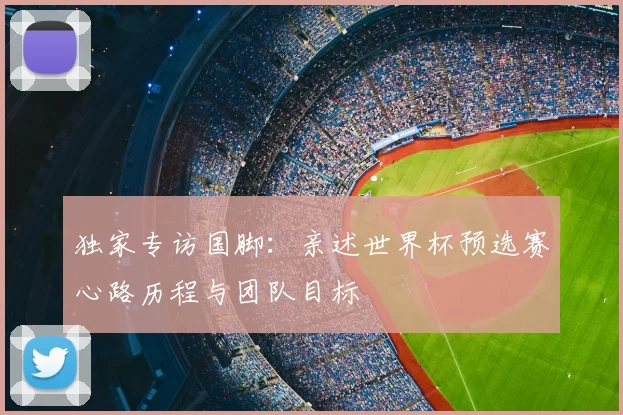 独家专访国脚：亲述世界杯预选赛心路历程与团队目标