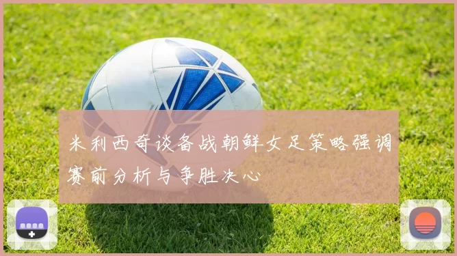 米利西奇谈备战朝鲜女足策略强调赛前分析与争胜决心