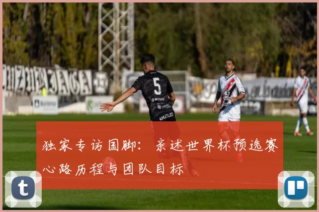 独家专访国脚:亲述世界杯预选赛心路历程与团队目标