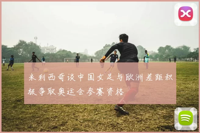 米利西奇谈中国女足与欧洲差距积极争取奥运会参赛资格