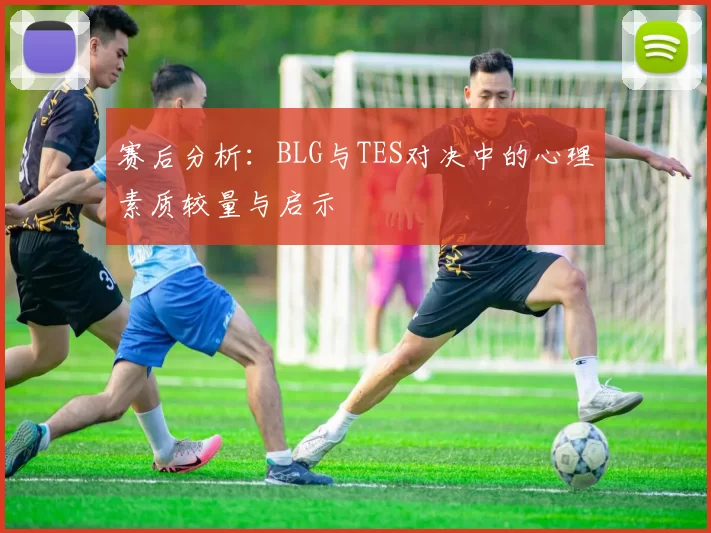 赛后分析:BLG与TES对决中的心理素质较量与启示