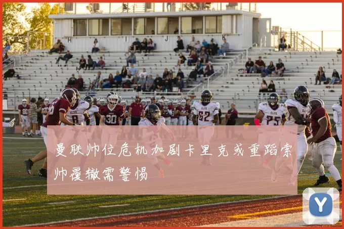 曼联帅位危机加剧卡里克或重蹈索帅覆辙需警惕