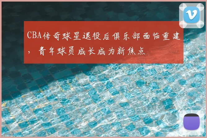 CBA传奇球星退役后俱乐部面临重建，青年球员成长成为新焦点
