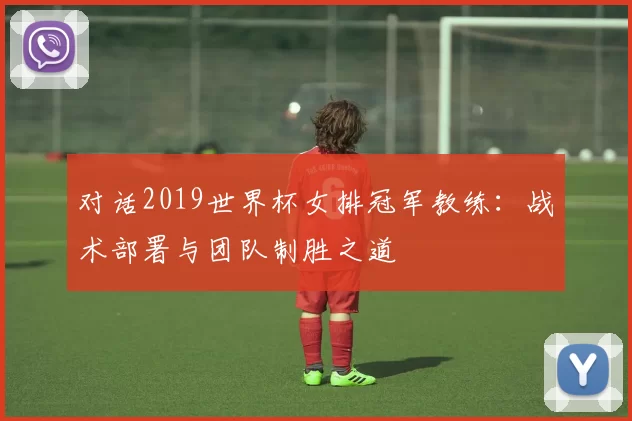 对话2019世界杯女排冠军教练:战术部署与团队制胜之道