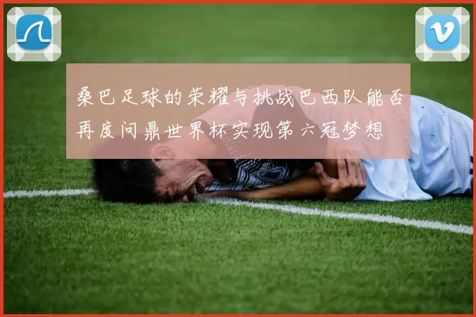 桑巴足球的荣耀与挑战巴西队能否再度问鼎世界杯实现第六冠梦想