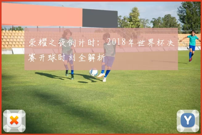 荣耀之夜倒计时:2018年世界杯决赛开球时刻全解析