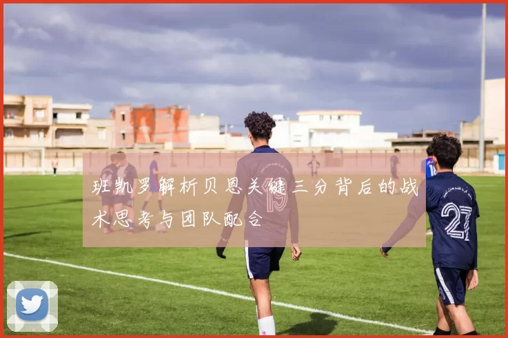 班凯罗解析贝恩关键三分背后的战术思考与团队配合